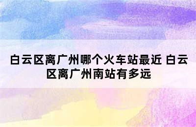 白云区离广州哪个火车站最近 白云区离广州南站有多远